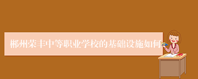 郴州荣丰中等职业学校的基础设施如何