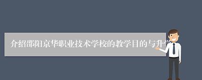 介绍邵阳京华职业技术学校的教学目的与升学