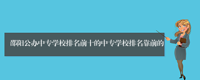 邵阳公办中专学校排名前十的中专学校排名靠前的