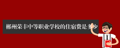 郴州荣丰中等职业学校的住宿费是多少