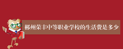 郴州荣丰中等职业学校的生活费是多少