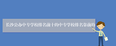 长沙公办中专学校排名前十的中专学校排名靠前的