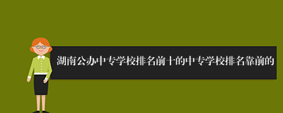 湖南公办中专学校排名前十的中专学校排名靠前的