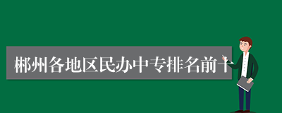 郴州各地区民办中专排名前十