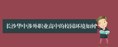 长沙华中涉外职业高中的校园环境如何