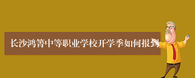 长沙鸿箐中等职业学校开学季如何报到