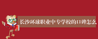 长沙环球职业中专学校的口碑怎么