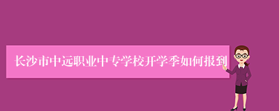 长沙市中远职业中专学校开学季如何报到