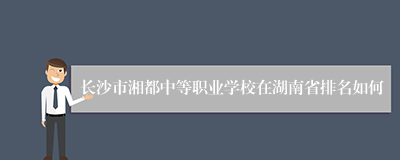 长沙市湘都中等职业学校在湖南省排名如何