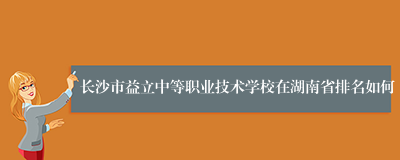 长沙市益立中等职业技术学校在湖南省排名如何