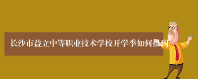 长沙市益立中等职业技术学校开学季如何报到