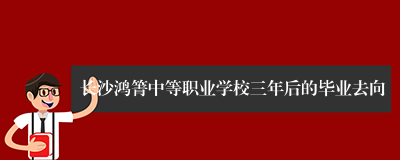 长沙鸿箐中等职业学校三年后的毕业去向