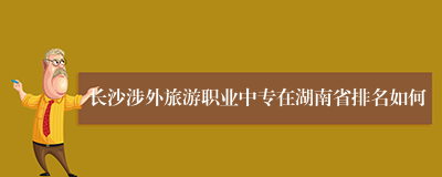 长沙涉外旅游职业中专在湖南省排名如何