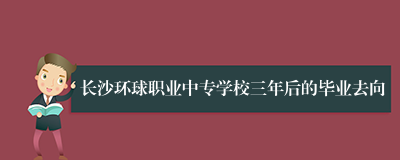 长沙环球职业中专学校三年后的毕业去向