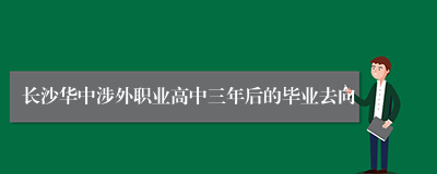 长沙华中涉外职业高中三年后的毕业去向