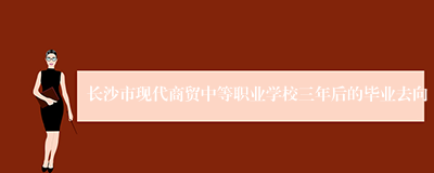 长沙市现代商贸中等职业学校三年后的毕业去向