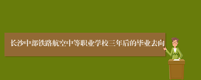 长沙中部铁路航空中等职业学校三年后的毕业去向