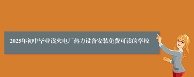 2025年初中毕业读火电厂热力设备安装免费可读的学校