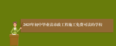 2025年初中毕业读市政工程施工免费可读的学校