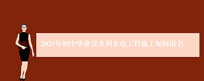 2025年初中毕业读水利水电工程施工如何报名