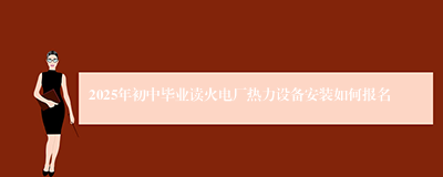 2025年初中毕业读火电厂热力设备安装如何报名