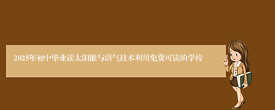 2025年初中毕业读太阳能与沼气技术利用免费可读的学校