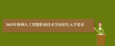 2025年株洲人工智能职业技术学校招生入学要求