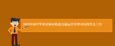 2025年初中毕业读城市轨道交通运营管理可以找什么工作