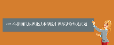 2025年湘西民族职业技术学院中职部录取常见问题