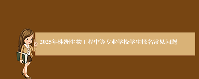 2025年株洲生物工程中等专业学校学生报名常见问题