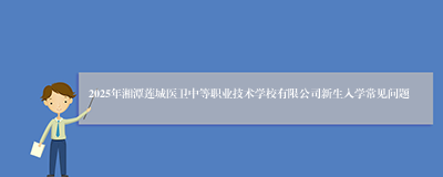 2025年湘潭莲城医卫中等职业技术学校有限公司新生入学常见问题