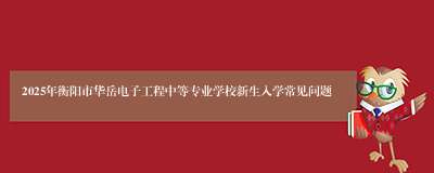 2025年衡阳市华岳电子工程中等专业学校新生入学常见问题