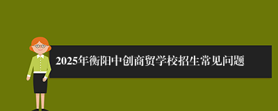 2025年衡阳中创商贸学校招生常见问题