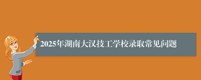 2025年湖南大汉技工学校录取常见问题