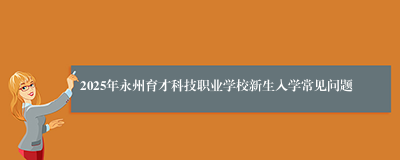 2025年永州育才科技职业学校新生入学常见问题