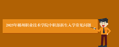 2025年郴州职业技术学院中职部新生入学常见问题