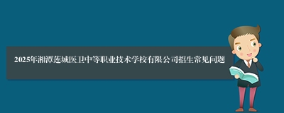 2025年湘潭莲城医卫中等职业技术学校有限公司招生常见问题