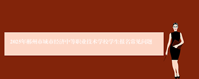 2025年郴州市城市经济中等职业技术学校学生报名常见问题