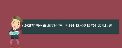 2025年郴州市城市经济中等职业技术学校招生常见问题