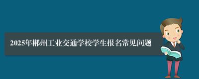 2025年郴州工业交通学校学生报名常见问题