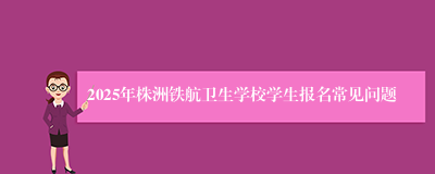 2025年株洲铁航卫生学校学生报名常见问题