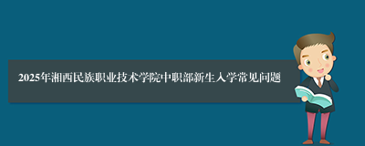 2025年湘西民族职业技术学院中职部新生入学常见问题