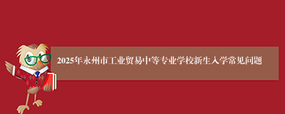 2025年永州市工业贸易中等专业学校新生入学常见问题