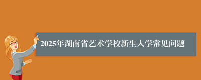 2025年湖南省艺术学校新生入学常见问题