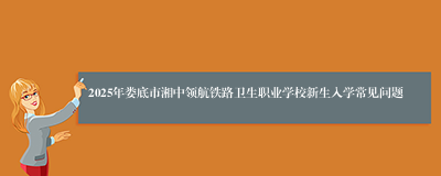 2025年娄底市湘中领航铁路卫生职业学校新生入学常见问题