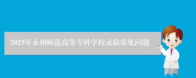 2025年永州师范高等专科学校录取常见问题