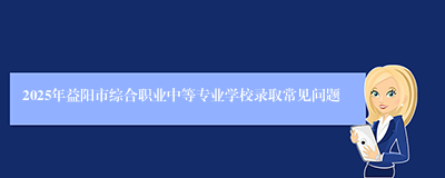2025年益阳市综合职业中等专业学校录取常见问题