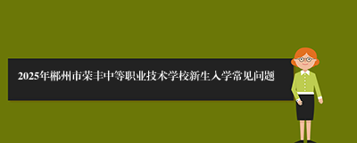 2025年郴州市荣丰中等职业技术学校新生入学常见问题