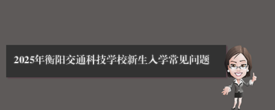 2025年衡阳交通科技学校新生入学常见问题