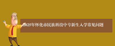 2025年怀化市民族科技中专新生入学常见问题